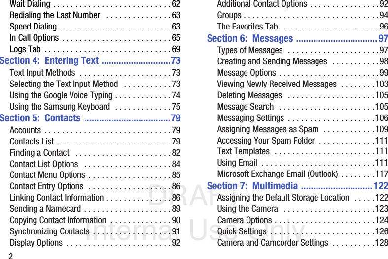 DRAFT Internal Use Only2Wait Dialing . . . . . . . . . . . . . . . . . . . . . . . . . . .62Redialing the Last Number   . . . . . . . . . . . . . . .63Speed Dialing  . . . . . . . . . . . . . . . . . . . . . . . . . 63In Call Options . . . . . . . . . . . . . . . . . . . . . . . . . 65Logs Tab . . . . . . . . . . . . . . . . . . . . . . . . . . . . .69Section 4:  Entering Text ............................73Text Input Methods  . . . . . . . . . . . . . . . . . . . . .73Selecting the Text Input Method   . . . . . . . . . . .73Using the Google Voice Typing . . . . . . . . . . . . . 74Using the Samsung Keyboard  . . . . . . . . . . . . . 75Section 5:  Contacts ...................................79Accounts . . . . . . . . . . . . . . . . . . . . . . . . . . . . . 79Contacts List  . . . . . . . . . . . . . . . . . . . . . . . . . .79Finding a Contact   . . . . . . . . . . . . . . . . . . . . . . 82Contact List Options   . . . . . . . . . . . . . . . . . . . . 84Contact Menu Options . . . . . . . . . . . . . . . . . . . 85Contact Entry Options  . . . . . . . . . . . . . . . . . . . 86Linking Contact Information . . . . . . . . . . . . . . .86Sending a Namecard . . . . . . . . . . . . . . . . . . . .89Copying Contact Information  . . . . . . . . . . . . . . 90Synchronizing Contacts . . . . . . . . . . . . . . . . . .91Display Options  . . . . . . . . . . . . . . . . . . . . . . . . 92Additional Contact Options . . . . . . . . . . . . . . . .92Groups . . . . . . . . . . . . . . . . . . . . . . . . . . . . . . .94The Favorites Tab  . . . . . . . . . . . . . . . . . . . . . .96Section 6:  Messages .................................97Types of Messages  . . . . . . . . . . . . . . . . . . . . .97Creating and Sending Messages  . . . . . . . . . . .98Message Options . . . . . . . . . . . . . . . . . . . . . . .99Viewing Newly Received Messages  . . . . . . . .103Deleting Messages   . . . . . . . . . . . . . . . . . . . .105Message Search  . . . . . . . . . . . . . . . . . . . . . .105Messaging Settings  . . . . . . . . . . . . . . . . . . . .106Assigning Messages as Spam  . . . . . . . . . . . .109Accessing Your Spam Folder  . . . . . . . . . . . . .111Text Templates  . . . . . . . . . . . . . . . . . . . . . . .111Using Email  . . . . . . . . . . . . . . . . . . . . . . . . . .111Microsoft Exchange Email (Outlook) . . . . . . . .117Section 7:  Multimedia .............................122Assigning the Default Storage Location  . . . . .122Using the Camera  . . . . . . . . . . . . . . . . . . . . .123Camera Options . . . . . . . . . . . . . . . . . . . . . . .124Quick Settings  . . . . . . . . . . . . . . . . . . . . . . . .126Camera and Camcorder Settings  . . . . . . . . . .128