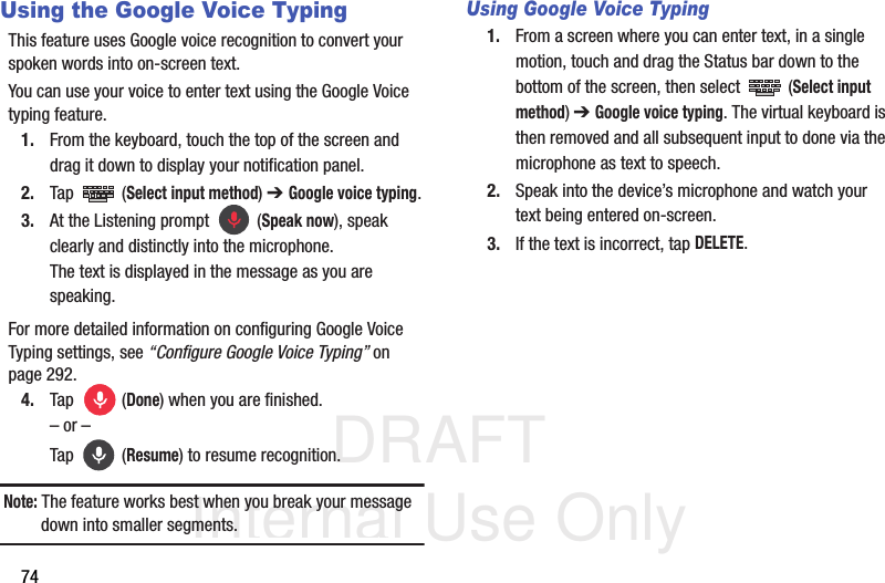 DRAFT Internal Use Only74Using the Google Voice TypingThis feature uses Google voice recognition to convert your spoken words into on-screen text. You can use your voice to enter text using the Google Voice typing feature.1. From the keyboard, touch the top of the screen and drag it down to display your notification panel.2. Tap  (Select input method) ➔ Google voice typing.3. At the Listening prompt   (Speak now), speak clearly and distinctly into the microphone. The text is displayed in the message as you are speaking. For more detailed information on configuring Google Voice Typing settings, see “Configure Google Voice Typing” on page 292.4. Tap  (Done) when you are finished.– or –Tap  (Resume) to resume recognition.Note: The feature works best when you break your message down into smaller segments.Using Google Voice Typing1. From a screen where you can enter text, in a single motion, touch and drag the Status bar down to the bottom of the screen, then select   (Select input method) ➔ Google voice typing. The virtual keyboard is then removed and all subsequent input to done via the microphone as text to speech.2. Speak into the device’s microphone and watch your text being entered on-screen.3. If the text is incorrect, tap DELETE.
