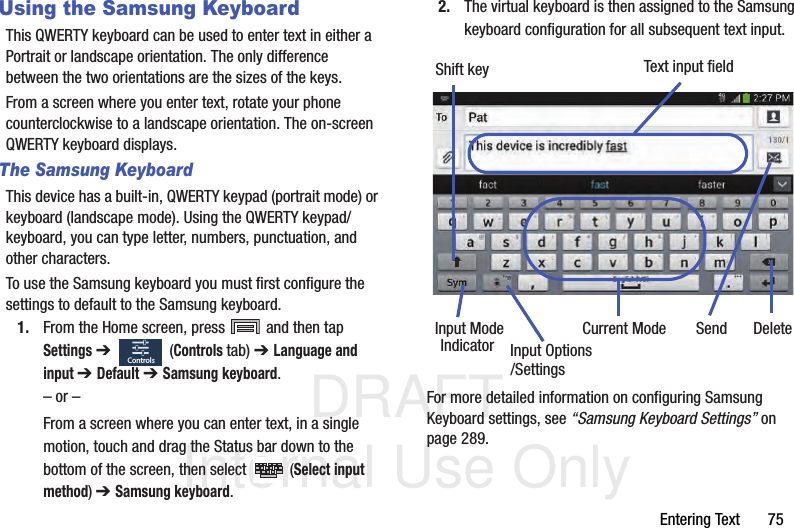 DRAFT Internal Use OnlyEntering Text       75Using the Samsung KeyboardThis QWERTY keyboard can be used to enter text in either a Portrait or landscape orientation. The only difference between the two orientations are the sizes of the keys. From a screen where you enter text, rotate your phone counterclockwise to a landscape orientation. The on-screen QWERTY keyboard displays.The Samsung KeyboardThis device has a built-in, QWERTY keypad (portrait mode) or keyboard (landscape mode). Using the QWERTY keypad/ keyboard, you can type letter, numbers, punctuation, and other characters.To use the Samsung keyboard you must first configure the settings to default to the Samsung keyboard.1. From the Home screen, press   and then tap Settings ➔   (Controls tab) ➔ Language and input ➔ Default ➔ Samsung keyboard.– or –From a screen where you can enter text, in a single motion, touch and drag the Status bar down to the bottom of the screen, then select   (Select input method) ➔ Samsung keyboard.2. The virtual keyboard is then assigned to the Samsung keyboard configuration for all subsequent text input. For more detailed information on configuring Samsung Keyboard settings, see “Samsung Keyboard Settings” on page 289.ControlsText input fieldShift keyInput ModeInput OptionsDeleteCurrent ModeIndicator Send/Settings