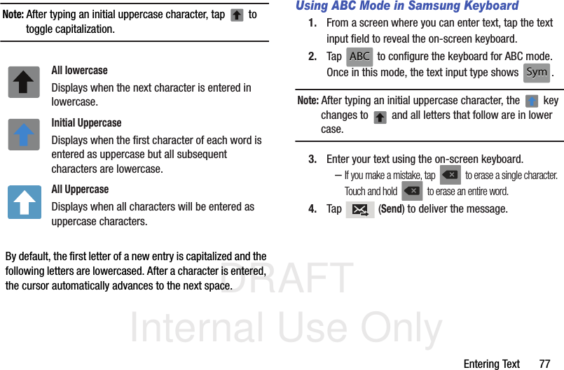 DRAFT Internal Use OnlyEntering Text       77Note: After typing an initial uppercase character, tap   to toggle capitalization.  By default, the first letter of a new entry is capitalized and the following letters are lowercased. After a character is entered, the cursor automatically advances to the next space.Using ABC Mode in Samsung Keyboard1. From a screen where you can enter text, tap the text input field to reveal the on-screen keyboard.2. Tap   to configure the keyboard for ABC mode. Once in this mode, the text input type shows  .Note: After typing an initial uppercase character, the   key changes to   and all letters that follow are in lower case.3. Enter your text using the on-screen keyboard.–If you make a mistake, tap   to erase a single character. Touch and hold   to erase an entire word.4. Tap  (Send) to deliver the message.All lowercaseDisplays when the next character is entered in lowercase.Initial UppercaseDisplays when the first character of each word is entered as uppercase but all subsequent characters are lowercase.All UppercaseDisplays when all characters will be entered as uppercase characters.ABCABCSymSym