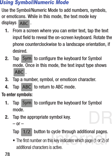 DRAFT Internal Use Only78Using Symbol/Numeric ModeUse the Symbol/Numeric Mode to add numbers, symbols, or emoticons. While in this mode, the text mode key displays .1. From a screen where you can enter text, tap the text input field to reveal the on-screen keyboard. Rotate the phone counterclockwise to a landscape orientation, if desired.2. Tap   to configure the keyboard for Symbol mode. Once in this mode, the text input type shows . 3. Tap a number, symbol, or emoticon character.4. Tap   to return to ABC mode.To enter symbols:1. Tap   to configure the keyboard for Symbol mode.2. Tap the appropriate symbol key.– or –Tap   button to cycle through additional pages.•The first number on this key indicates which page (1 or 2) of additional characters is active.ABCABCSymSymABCABCABCABCSymSym1/21/2