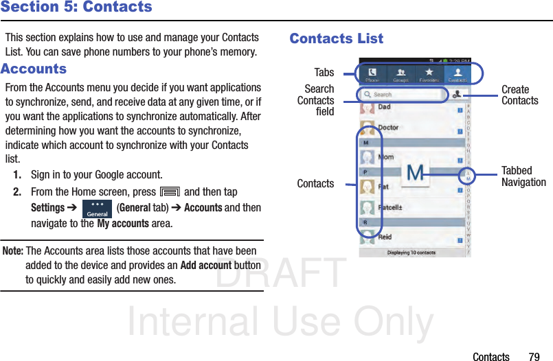DRAFT Internal Use OnlyContacts       79Section 5: ContactsThis section explains how to use and manage your Contacts List. You can save phone numbers to your phone’s memory.AccountsFrom the Accounts menu you decide if you want applications to synchronize, send, and receive data at any given time, or if you want the applications to synchronize automatically. After determining how you want the accounts to synchronize, indicate which account to synchronize with your Contacts list.1. Sign in to your Google account.2. From the Home screen, press   and then tap Settings ➔   (General tab) ➔ Accounts and then navigate to the My accounts area.Note: The Accounts area lists those accounts that have been added to the device and provides an Add account button to quickly and easily add new ones.Contacts List  GeneralCreate ContactsTabsTabbedNavigationSearchContacts Contactsfield