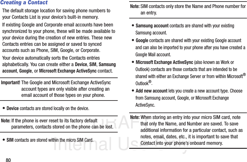 DRAFT Internal Use Only80Creating a ContactThe default storage location for saving phone numbers to your Contacts List is your device’s built-in memory. If existing Google and Corporate email accounts have been synchronized to your phone, these will be made available to your device during the creation of new entries. These new Contacts entries can be assigned or saved to synced accounts such as Phone, SIM, Google, or Corporate.Your device automatically sorts the Contacts entries alphabetically. You can create either a Device, SIM, Samsung account, Google, or Microsoft Exchange ActiveSync contact.Important! The Google and Microsoft Exchange ActiveSync account types are only visible after creating an email account of those types on your phone.• Device contacts are stored locally on the device.Note: If the phone is ever reset to its factory default parameters, contacts stored on the phone can be lost.• SIM contacts are stored within the micro SIM Card. Note: SIM contacts only store the Name and Phone number for an entry.• Samsung account contacts are shared with your existing Samsung account.• Google contacts are shared with your existing Google account and can also be imported to your phone after you have created a Google Mail account.• Microsoft Exchange ActiveSync (also known as Work or Outlook) contacts are those contacts that are intended to be shared with either an Exchange Server or from within Microsoft® Outlook®.• Add new account lets you create a new account type. Choose from Samsung account, Google, or Microsoft Exchange ActiveSync.Note: When storing an entry into your micro SIM card, note that only the Name, and Number are saved. To save additional information for a particular contact, such as notes, email, dates, etc., it is important to save that Contact into your phone’s onboard memory.