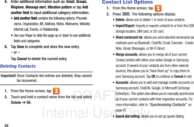 DRAFT Internal Use Only844. Enter additional information such as: Email, Groups, Ringtone, Message alert, Vibration pattern or tap Add another field to input additional category information.•Add another field contains the following options: Phonetic name, Organization, IM, Address, Notes, Nickname, Website, Internet call, Events, or Relationship.•Use your finger to slide the page up or down to see additional fields and categories.5. Tap Save to complete and store the new entry.– or –Tap Cancel to delete the current entry.Deleting ContactsImportant! Once Contacts list entries are deleted, they cannot be recovered.1. From the Home screen, tap  .2. Touch and hold a contact name from the list and select Delete ➔ OK.Contact List Options1. From the Home screen, tap  .2. Press  . The following options display:•Delete: allows you to delete 1 or more of your contacts.•Import/Export: imports or exports contacts to or from the USB storage location, SIM card, or SD card.•Share namecard via: allows you send selected namecards via methods such as Bluetooth, ChatON, Email, Evernote - Create Note, Gmail, Messages, or Wi-Fi Direct.• Merge accounts: allows you to merge all of your current Contact entries with either your active Google or Samsung account. If several of your contacts are from other external sources, this allows you to “back them up” or copy them to your Samsung account. Tap OK to continue or Cancel to exit.•Accounts: allows you to add and manage mobile accounts on Samsung account, ChatON, Google, or Microsoft Exchange ActiveSync. This option also allows you to manually synchronize all of your current contacts with their respective accounts. For more information, refer to “Synchronizing Contacts”  on page 91.• Speed dial setting: allows you to set up speed-dialing.