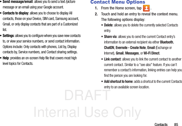 DRAFT Internal Use OnlyContacts       85• Send message/email: allows you to send a text /picture message or an email using your Google account.• Contacts to display: allows you to choose to display All contacts, those on your Device, SIM card, Samsung account, Gmail, or only display contacts that are part of a Customized list.•Settings: allows you to configure where you save new contacts to, or view your service numbers, or send contact information. Options include: Only contacts with phones, List by, Display contacts by, Service numbers, and Contact sharing settings.•Help: provides an on-screen Help file that covers most high level topics for Contacts.Contact Menu Options1. From the Home screen, tap  .2. Touch and hold an entry to reveal the context menu. The following options display:• Delete: allows you to delete the currently selected Contacts entry.•Share via: allows you to send the current Contact entry’s information to an external recipient via either Bluetooth, ChatON, Evernote - Create Note, Email (Exchange or Internet), Gmail, Messages, or Wi-Fi Direct.• Link contact: allows you to link the current contact to another current contact. Similar to a “see also” feature. If you can’t remember a contact’s information, linking entries can help you find the person you are looking for.• Add shortcut to home: adds a shortcut to the current Contacts entry to an available screen location.