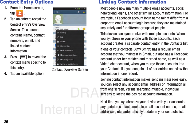 DRAFT Internal Use Only86Contact Entry Options1. From the Home screen, tap . 2. Tap an entry to reveal the Contact entry’s Overview Screen. This screen contains Name, contact numbers, email, and linked contact information. 3. Press   to reveal the context menu specific to this entry.4. Tap an available option.Linking Contact InformationMost people now maintain multiple email accounts, social networking logins, and other similar account information. For example, a Facebook account login name might differ from a corporate email account login because they are maintained separately and for different groups of people.This device can synchronize with multiple accounts. When you synchronize your phone with those accounts, each account creates a separate contact entry in the Contacts list.If one of your contacts (Amy Smith) has a regular email account that you maintain in Gmail, but also has a Facebook account under her maiden and married name, as well as a Video! chat account, when you merge those accounts into your Contacts list you can join all of her entries and view the information in one record.Joining contact information makes sending messages easy. You can select any account email address or information all from one screen, versus searching multiple, individual screens to locate the desired account information.Next time you synchronize your device with your accounts, any updates contacts make to email account names, email addresses, etc. automatically update in your contacts list.Contact Overview Screen