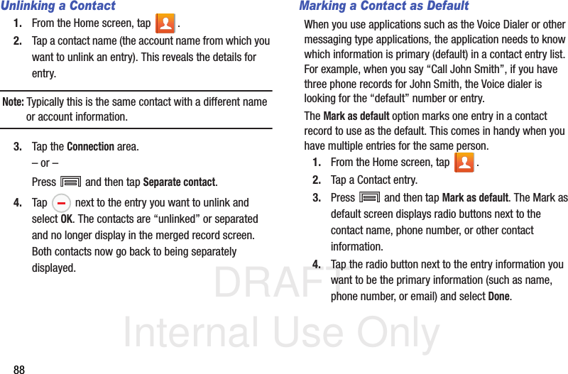 DRAFT Internal Use Only88Unlinking a Contact1. From the Home screen, tap  .2. Tap a contact name (the account name from which you want to unlink an entry). This reveals the details for entry.Note: Typically this is the same contact with a different name or account information.3. Tap the Connection area.– or –Press   and then tap Separate contact.4. Tap   next to the entry you want to unlink and select OK. The contacts are “unlinked” or separated and no longer display in the merged record screen. Both contacts now go back to being separately displayed.Marking a Contact as DefaultWhen you use applications such as the Voice Dialer or other messaging type applications, the application needs to know which information is primary (default) in a contact entry list. For example, when you say “Call John Smith”, if you have three phone records for John Smith, the Voice dialer is looking for the “default” number or entry.The Mark as default option marks one entry in a contact record to use as the default. This comes in handy when you have multiple entries for the same person.1. From the Home screen, tap  .2. Tap a Contact entry.3. Press   and then tap Mark as default. The Mark as default screen displays radio buttons next to the contact name, phone number, or other contact information.4. Tap the radio button next to the entry information you want to be the primary information (such as name, phone number, or email) and select Done. 