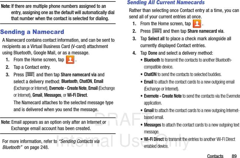 DRAFT Internal Use OnlyContacts       89Note: If there are multiple phone numbers assigned to an entry, assigning one as the default will automatically dial that number when the contact is selected for dialing.Sending a NamecardA Namecard contains contact information, and can be sent to recipients as a Virtual Business Card (V-card) attachment using Bluetooth, Google Mail, or as a message.1. From the Home screen, tap  .2. Tap a Contact entry.3. Press   and then tap Share namecard via and select a delivery method: Bluetooth, ChatON, Email (Exchange or Internet), Evernote - Create Note, Email (Exchange or Internet), Gmail, Messages, or Wi-Fi Direct.The Namecard attaches to the selected message type and is delivered when you send the message.Note: Email appears as an option only after an Internet or Exchange email account has been created.For more information, refer to “Sending Contacts via Bluetooth”  on page 248.Sending All Current NamecardsRather than selecting once Contact entry at a time, you can send all of your current entries at once.1. From the Home screen, tap  .2. Press   and then tap Share namecard via.3. Tap Select all to place a check mark alongside all currently displayed Contact entries.4. Tap Done and select a delivery method: • Bluetooth to transmit the contacts to another Bluetooth-compatible device.•ChatON to send the contacts to selected buddies.•Email to attach the contact cards to a new outgoing email (Exchange or Internet).• Evernote - Create Note to send the contacts via the Evernote application.•Gmail to attach the contact cards to a new outgoing Internet-based email.• Messages to attach the contact cards to a new outgoing text message.• Wi-Fi Direct to transmit the entries to another Wi-Fi Direct enabled device.