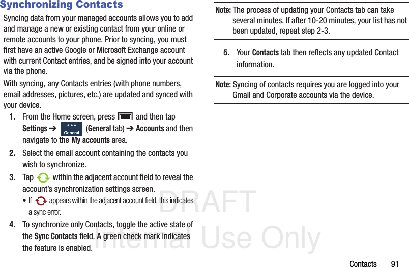 DRAFT Internal Use OnlyContacts       91Synchronizing ContactsSyncing data from your managed accounts allows you to add and manage a new or existing contact from your online or remote accounts to your phone. Prior to syncing, you must first have an active Google or Microsoft Exchange account with current Contact entries, and be signed into your account via the phone.With syncing, any Contacts entries (with phone numbers, email addresses, pictures, etc.) are updated and synced with your device. 1. From the Home screen, press   and then tap Settings ➔   (General tab) ➔ Accounts and then navigate to the My accounts area.2. Select the email account containing the contacts you wish to synchronize.3. Tap   within the adjacent account field to reveal the account’s synchronization settings screen.•If   appears within the adjacent account field, this indicates a sync error. 4. To synchronize only Contacts, toggle the active state of the Sync Contacts field. A green check mark indicates the feature is enabled.Note: The process of updating your Contacts tab can take several minutes. If after 10-20 minutes, your list has not been updated, repeat step 2-3.5. Your Contacts tab then reflects any updated Contact information.Note: Syncing of contacts requires you are logged into your Gmail and Corporate accounts via the device.General