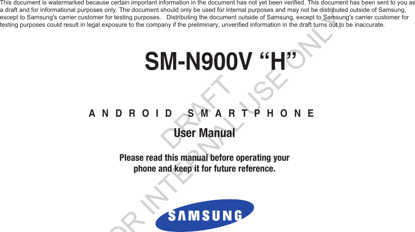 GH68_XXXXXX  Printed in KoreaANDROID SMARTPHONEUser ManualPlease read this manual before operating yourphone and keep it for future reference.SM-N900V “H”This document is watermarked because certain important information in the document has not yet been verified. This document has been sent to you as a draft and for informational purposes only. The document should only be used for internal purposes and may not be distributed outside of Samsung,  except to Samsung&apos;s carrier customer for testing purposes.   Distributing the document outside of Samsung, except to Samsung&apos;s carrier customer for  testing purposes could result in legal exposure to the company if the preliminary, unverified information in the draft turns out to be inaccurate. DRAFT FOR INTERNAL USE ONLY