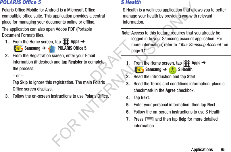 Applications       95POLARIS Office 5Polaris Office Mobile for Android is a Microsoft Office compatible office suite. This application provides a central place for managing your documents online or offline.The application can also open Adobe PDF (Portable Document Format) files.1. From the Home screen, tap   Apps ➔ Samsung ➔   POLARIS Office 5.2. From the Registration screen, enter your Email information (if desired) and tap Register to complete the process.– or –Tap Skip to ignore this registration. The main Polaris Office screen displays.3. Follow the on-screen instructions to use Polaris Office.S HealthS Health is a wellness application that allows you to better manage your health by providing you with relevant information.Note:Access to this feature requires that you already be logged in to your Samsung account application. For more information, refer to “Your Samsung Account” on page 11. 1. From the Home screen, tap   Apps ➔ Samsung ➔   S Health.2. Read the introduction and tap Start.3. Read the Terms and conditions information, place a checkmark in the Agree checkbox.4. Tap Next.5. Enter your personal information, then tap Next.6. Follow the on-screen instructions to use S Health.7. Press   and then tap Help for more detailed information. DRAFT FOR INTERNAL USE ONLY