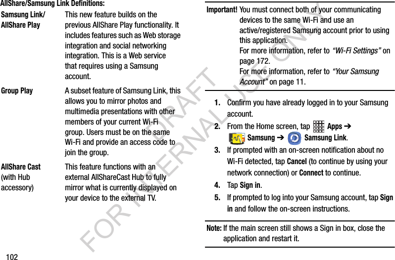102AllShare/Samsung Link Definitions:    Important!You must connect both of your communicating devices to the same Wi-Fi and use an active/registered Samsung account prior to using this application. For more information, refer to “Wi-Fi Settings” on page 172. For more information, refer to “Your Samsung Account” on page 11. 1. Confirm you have already logged in to your Samsung account. 2. From the Home screen, tap   Apps ➔  Samsung ➔   Samsung Link.3. If prompted with an on-screen notification about no Wi-Fi detected, tap Cancel (to continue by using your network connection) or Connect to continue.4. Tap Sign in.5. If prompted to log into your Samsung account, tap Sign in and follow the on-screen instructions.Note:If the main screen still shows a Sign in box, close the application and restart it. Samsung Link/AllShare PlayThis new feature builds on the previous AllShare Play functionality. It includes features such as Web storage integration and social networking integration. This is a Web service that requires using a Samsung account.Group PlayA subset feature of Samsung Link, this allows you to mirror photos and multimedia presentations with other members of your current Wi-Fi group. Users must be on the same Wi-Fi and provide an access code to join the group.AllShare Cast (with Hub accessory)This feature functions with an external AllShareCast Hub to fully mirror what is currently displayed on your device to the external TV.DRAFT FOR INTERNAL USE ONLY