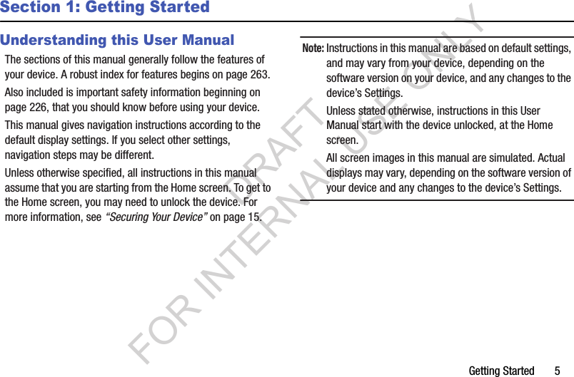 Getting Started       5Section 1: Getting StartedUnderstanding this User ManualThe sections of this manual generally follow the features of your device. A robust index for features begins on page 263.Also included is important safety information beginning on page 226, that you should know before using your device.This manual gives navigation instructions according to the default display settings. If you select other settings, navigation steps may be different.Unless otherwise specified, all instructions in this manual assume that you are starting from the Home screen. To get to the Home screen, you may need to unlock the device. For more information, see “Securing Your Device” on page 15.Note:Instructions in this manual are based on default settings, and may vary from your device, depending on the software version on your device, and any changes to the device’s Settings. Unless stated otherwise, instructions in this User Manual start with the device unlocked, at the Home screen. All screen images in this manual are simulated. Actual displays may vary, depending on the software version of your device and any changes to the device’s Settings. DRAFT FOR INTERNAL USE ONLY