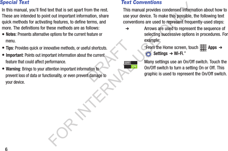 6Special TextIn this manual, you’ll find text that is set apart from the rest. These are intended to point out important information, share quick methods for activating features, to define terms, and more. The definitions for these methods are as follows:• Notes: Presents alternative options for the current feature or menu.• Tips: Provides quick or innovative methods, or useful shortcuts.• Important: Points out important information about the current feature that could affect performance.• Warning: Brings to your attention important information to prevent loss of data or functionality, or even prevent damage to your device.Text ConventionsThis manual provides condensed information about how to use your device. To make this possible, the following text conventions are used to represent frequently-used steps:  ➔ Arrows are used to represent the sequence of selecting successive options in procedures. For example:“From the Home screen, touch  Apps  ➔  Settings  ➔ Wi-Fi.”Many settings use an On/Off switch. Touch the On/Off switch to turn a setting On or Off. This graphic is used to represent the On/Off switch.DRAFT FOR INTERNAL USE ONLY
