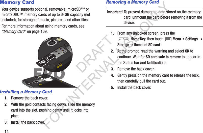 14Memory CardYour device supports optional, removable, microSD™ or microSDHC™ memory cards of up to 64GB capacity (not included), for storage of music, pictures, and other files. For more information about using memory cards, see “Memory Card” on page 169.Installing a Memory Card1. Remove the back cover. 2. With the gold contacts facing down, slide the memory card into the slot, pushing gently until it locks into place. 3. Install the back cover.Removing a Memory CardImportant!To prevent damage to data stored on the memory card, unmount the card before removing it from the device.1. From any unlocked screen, press the Home Key, then touch  Menu ➔ Settings  ➔ Storage ➔ Unmount SD card.2. At the prompt, read the warning and select OK to continue. Wait for SD card safe to remove to appear in the Status bar and Notifications.3. Remove the back cover.4. Gently press on the memory card to release the lock, then carefully pull the card out.5. Install the back cover.FPOPOPOOPOFPOPOFPOFFFFFFFFFFFPPPPOFPPDRAFT FOR INTERNAL USE ONLY