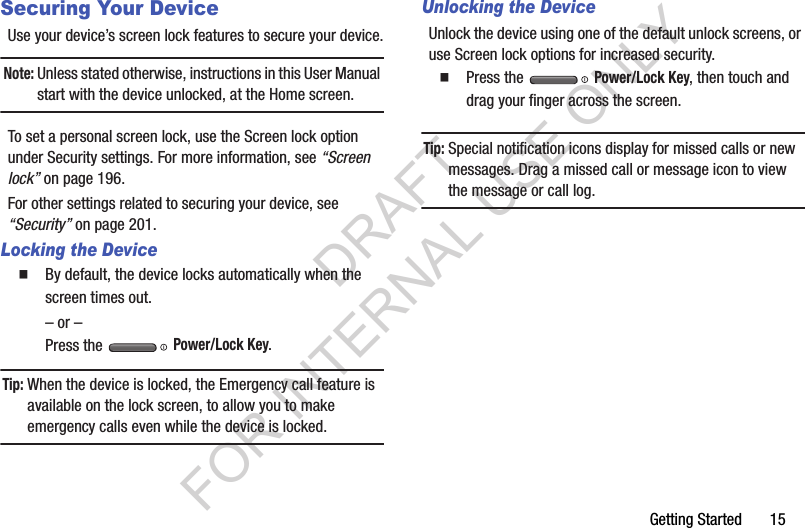 Getting Started       15Securing Your DeviceUse your device’s screen lock features to secure your device.Note:Unless stated otherwise, instructions in this User Manual start with the device unlocked, at the Home screen.To set a personal screen lock, use the Screen lock option under Security settings. For more information, see “Screen lock” on page 196.For other settings related to securing your device, see “Security” on page 201.Locking the DeviceBy default, the device locks automatically when the screen times out.– or –Press the   Power/Lock Key.Tip:When the device is locked, the Emergency call feature is available on the lock screen, to allow you to make emergency calls even while the device is locked.Unlocking the DeviceUnlock the device using one of the default unlock screens, or use Screen lock options for increased security.Press the   Power/Lock Key, then touch and drag your finger across the screen.Tip:Special notification icons display for missed calls or new messages. Drag a missed call or message icon to view the message or call log.DRAFT FOR INTERNAL USE ONLY