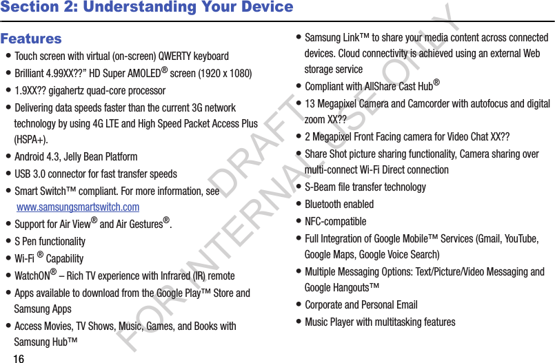 16Section 2: Understanding Your DeviceFeatures• Touch screen with virtual (on-screen) QWERTY keyboard• Brilliant 4.99XX??” HD Super AMOLED® screen (1920 x 1080)• 1.9XX?? gigahertz quad-core processor• Delivering data speeds faster than the current 3G network technology by using 4G LTE and High Speed Packet Access Plus (HSPA+).• Android 4.3, Jelly Bean Platform• USB 3.0 connector for fast transfer speeds• Smart Switch™ compliant. For more information, see  www.samsungsmartswitch.com• Support for Air View® and Air Gestures®.• S Pen functionality• Wi-Fi ® Capability• WatchON® – Rich TV experience with Infrared (IR) remote• Apps available to download from the Google Play™ Store and Samsung Apps• Access Movies, TV Shows, Music, Games, and Books with Samsung Hub™ • Samsung Link™ to share your media content across connected devices. Cloud connectivity is achieved using an external Web storage service • Compliant with AllShare Cast Hub® • 13 Megapixel Camera and Camcorder with autofocus and digital zoom XX??• 2 Megapixel Front Facing camera for Video Chat XX??• Share Shot picture sharing functionality, Camera sharing over multi-connect Wi-Fi Direct connection• S-Beam file transfer technology• Bluetooth enabled• NFC-compatible• Full Integration of Google Mobile™ Services (Gmail, YouTube, Google Maps, Google Voice Search)• Multiple Messaging Options: Text/Picture/Video Messaging and Google Hangouts™• Corporate and Personal Email• Music Player with multitasking featuresDRAFT FOR INTERNAL USE ONLY