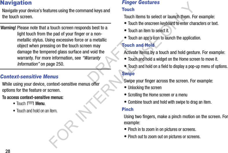 28NavigationNavigate your device’s features using the command keys and the touch screen.Warning!Please note that a touch screen responds best to a light touch from the pad of your finger or a non-metallic stylus. Using excessive force or a metallic object when pressing on the touch screen may damage the tempered glass surface and void the warranty. For more information, see “Warranty Information” on page 250.Context-sensitive MenusWhile using your device, context-sensitive menus offer options for the feature or screen. To access context-sensitive menus:•Touch  Menu.•Touch and hold on an item.Finger GesturesTouchTouch items to select or launch them. For example:• Touch the onscreen keyboard to enter characters or text.• Touch an item to select it.• Touch an app’s icon to launch the application.Touch and HoldActivate items by a touch and hold gesture. For example: • Touch and hold a widget on the Home screen to move it.• Touch and hold on a field to display a pop-up menu of options.SwipeSwipe your finger across the screen. For example:• Unlocking the screen• Scrolling the Home screen or a menu• Combine touch and hold with swipe to drag an item.PinchUsing two fingers, make a pinch motion on the screen. For example:• Pinch in to zoom in on pictures or screens.• Pinch out to zoom out on pictures or screens.DRAFT FOR INTERNAL USE ONLY