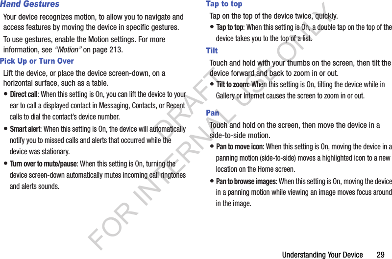 Understanding Your Device       29Hand GesturesYour device recognizes motion, to allow you to navigate and access features by moving the device in specific gestures.To use gestures, enable the Motion settings. For more information, see “Motion” on page 213.Pick Up or Turn OverLift the device, or place the device screen-down, on a horizontal surface, such as a table.• Direct call: When this setting is On, you can lift the device to your ear to call a displayed contact in Messaging, Contacts, or Recent calls to dial the contact’s device number.• Smart alert: When this setting is On, the device will automatically notify you to missed calls and alerts that occurred while the device was stationary.• Turn over to mute/pause: When this setting is On, turning the device screen-down automatically mutes incoming call ringtones and alerts sounds.Tap to topTap on the top of the device twice, quickly.• Tap to top: When this setting is On, a double tap on the top of the device takes you to the top of a list.TiltTouch and hold with your thumbs on the screen, then tilt the device forward and back to zoom in or out.• Tilt to zoom: When this setting is On, tilting the device while in Gallery or Internet causes the screen to zoom in or out.PanTouch and hold on the screen, then move the device in a side-to-side motion.• Pan to move icon: When this setting is On, moving the device in a panning motion (side-to-side) moves a highlighted icon to a new location on the Home screen.• Pan to browse images: When this setting is On, moving the device in a panning motion while viewing an image moves focus around in the image.DRAFT FOR INTERNAL USE ONLY