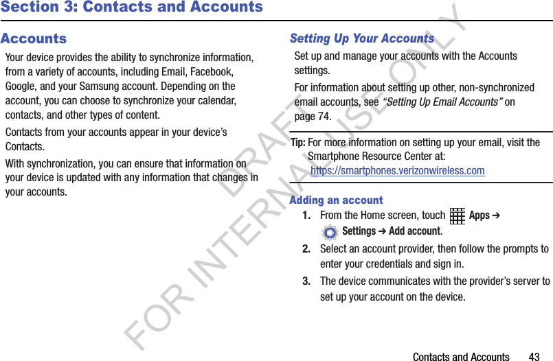 Contacts and Accounts       43Section 3: Contacts and AccountsAccountsYour device provides the ability to synchronize information, from a variety of accounts, including Email, Facebook, Google, and your Samsung account. Depending on the account, you can choose to synchronize your calendar, contacts, and other types of content.Contacts from your accounts appear in your device’s Contacts.With synchronization, you can ensure that information on your device is updated with any information that changes in your accounts.Setting Up Your AccountsSet up and manage your accounts with the Accounts settings. For information about setting up other, non-synchronized email accounts, see “Setting Up Email Accounts” on page 74.Tip:For more information on setting up your email, visit the Smartphone Resource Center at: https://smartphones.verizonwireless.comAdding an account1. From the Home screen, touch   Apps ➔  Settings ➔ Add account.2. Select an account provider, then follow the prompts to enter your credentials and sign in.3. The device communicates with the provider’s server to set up your account on the device.DRAFT FOR INTERNAL USE ONLY