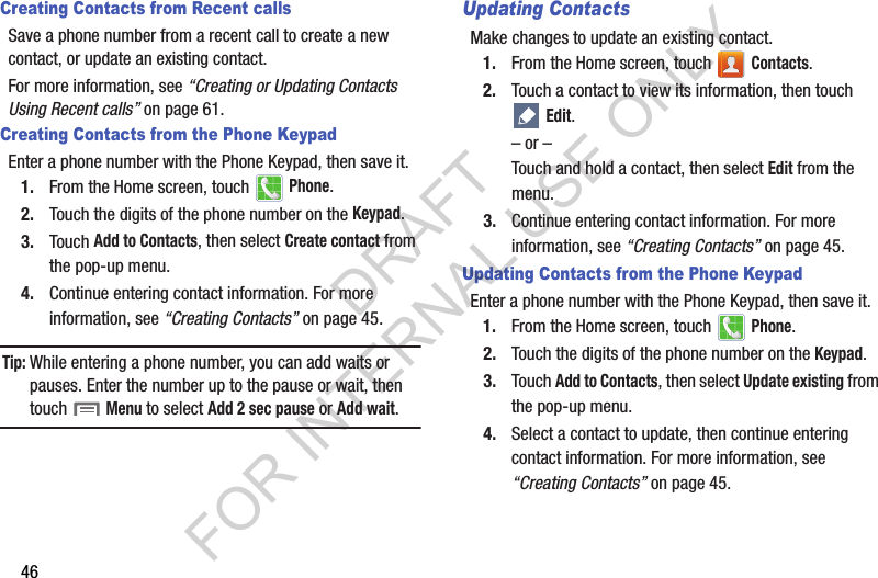 46Creating Contacts from Recent callsSave a phone number from a recent call to create a new contact, or update an existing contact.For more information, see “Creating or Updating Contacts Using Recent calls” on page 61.Creating Contacts from the Phone KeypadEnter a phone number with the Phone Keypad, then save it.1. From the Home screen, touch   Phone.2. Touch the digits of the phone number on the Keypad.3. Touch Add to Contacts, then select Create contact from the pop-up menu.4. Continue entering contact information. For more information, see “Creating Contacts” on page 45.Tip:While entering a phone number, you can add waits or pauses. Enter the number up to the pause or wait, then touch  Menu to select Add 2 sec pause or Add wait.Updating ContactsMake changes to update an existing contact.1. From the Home screen, touch   Contacts.2. Touch a contact to view its information, then touch  Edit.– or –Touch and hold a contact, then select Edit from the menu.3. Continue entering contact information. For more information, see “Creating Contacts” on page 45.Updating Contacts from the Phone KeypadEnter a phone number with the Phone Keypad, then save it.1. From the Home screen, touch   Phone.2. Touch the digits of the phone number on the Keypad.3. Touch Add to Contacts, then select Update existing from the pop-up menu.4. Select a contact to update, then continue entering contact information. For more information, see “Creating Contacts” on page 45.DRAFT FOR INTERNAL USE ONLY