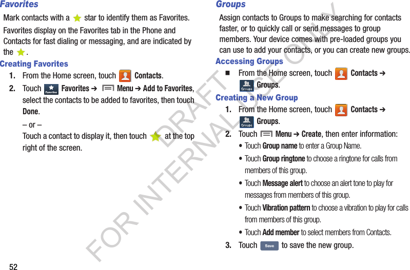 52FavoritesMark contacts with a  star to identify them as Favorites.Favorites display on the Favorites tab in the Phone and Contacts for fast dialing or messaging, and are indicated by the .Creating Favorites1. From the Home screen, touch   Contacts. 2. Touch Favorites ➔   Menu ➔ Add to Favorites, select the contacts to be added to favorites, then touch Done. – or –Touch a contact to display it, then touch   at the top right of the screen. GroupsAssign contacts to Groups to make searching for contacts faster, or to quickly call or send messages to group members. Your device comes with pre-loaded groups you can use to add your contacts, or you can create new groups.Accessing GroupsFrom the Home screen, touch   Contacts ➔  Groups.Creating a New Group1. From the Home screen, touch   Contacts ➔  Groups.2. Touch  Menu ➔ Create, then enter information:•Touch Group name to enter a Group Name.•Touch Group ringtone to choose a ringtone for calls from members of this group.•Touch Message alert to choose an alert tone to play for messages from members of this group.•Touch Vibration pattern to choose a vibration to play for calls from members of this group.•Touch Add member to select members from Contacts.3. Touch   to save the new group. DRAFT FOR INTERNAL USE ONLY