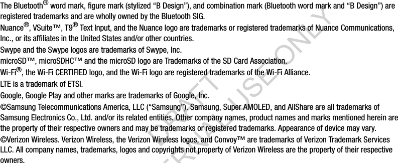 The Bluetooth® word mark, figure mark (stylized “B Design”), and combination mark (Bluetooth word mark and “B Design”) are registered trademarks and are wholly owned by the Bluetooth SIG.Nuance®, VSuite™, T9® Text Input, and the Nuance logo are trademarks or registered trademarks of Nuance Communications, Inc., or its affiliates in the United States and/or other countries.Swype and the Swype logos are trademarks of Swype, Inc.microSD™, microSDHC™ and the microSD logo are Trademarks of the SD Card Association.Wi-Fi®, the Wi-Fi CERTIFIED logo, and the Wi-Fi logo are registered trademarks of the Wi-Fi Alliance.LTE is a trademark of ETSI.Google, Google Play and other marks are trademarks of Google, Inc.©Samsung Telecommunications America, LLC (“Samsung”). Samsung, Super AMOLED, and AllShare are all trademarks of Samsung Electronics Co., Ltd. and/or its related entities. Other company names, product names and marks mentioned herein are the property of their respective owners and may be trademarks or registered trademarks. Appearance of device may vary.©Verizon Wireless. Verizon Wireless, the Verizon Wireless logos, and Convoy™ are trademarks of Verizon Trademark Services LLC. All company names, trademarks, logos and copyrights not property of Verizon Wireless are the property of their respective owners.DRAFT FOR INTERNAL USE ONLY
