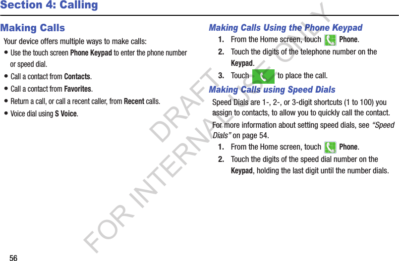 56Section 4: CallingMaking CallsYour device offers multiple ways to make calls:• Use the touch screen Phone Keypad to enter the phone number or speed dial.• Call a contact from Contacts.• Call a contact from Favorites.• Return a call, or call a recent caller, from Recent calls.• Voice dial using S Voice.Making Calls Using the Phone Keypad1. From the Home screen, touch   Phone.2. Touch the digits of the telephone number on the Keypad.3. Touch   to place the call.Making Calls using Speed DialsSpeed Dials are 1-, 2-, or 3-digit shortcuts (1 to 100) you assign to contacts, to allow you to quickly call the contact.For more information about setting speed dials, see “Speed Dials” on page 54.1. From the Home screen, touch   Phone.2. Touch the digits of the speed dial number on the Keypad, holding the last digit until the number dials.DRAFT FOR INTERNAL USE ONLY