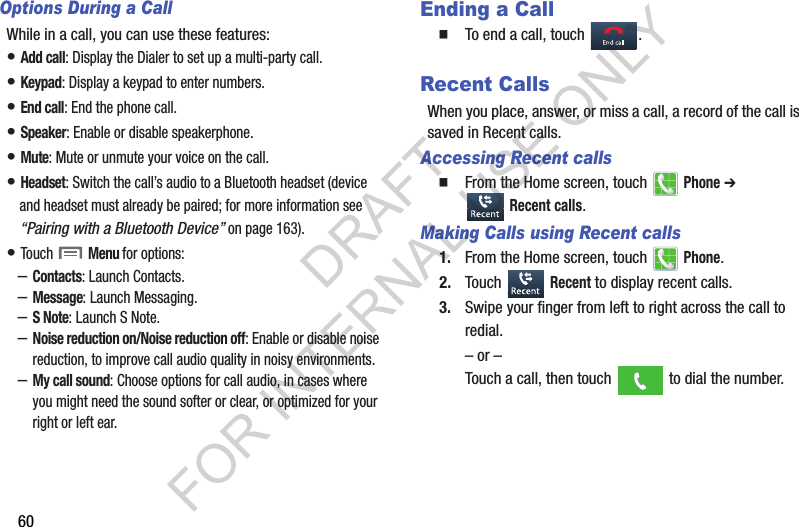 60Options During a CallWhile in a call, you can use these features:• Add call: Display the Dialer to set up a multi-party call.• Keypad: Display a keypad to enter numbers.• End call: End the phone call.• Speaker: Enable or disable speakerphone.• Mute: Mute or unmute your voice on the call.• Headset: Switch the call’s audio to a Bluetooth headset (device and headset must already be paired; for more information see “Pairing with a Bluetooth Device” on page 163).• Touch  Menu for options:–Contacts: Launch Contacts.–Message: Launch Messaging.–S Note: Launch S Note.–Noise reduction on/Noise reduction off: Enable or disable noise reduction, to improve call audio quality in noisy environments.–My call sound: Choose options for call audio, in cases where you might need the sound softer or clear, or optimized for your right or left ear.Ending a CallTo end a call, touch  .Recent CallsWhen you place, answer, or miss a call, a record of the call is saved in Recent calls.Accessing Recent callsFrom the Home screen, touch   Phone ➔  Recent calls.Making Calls using Recent calls1. From the Home screen, touch   Phone.2. Touch  Recent to display recent calls.3. Swipe your finger from left to right across the call to redial.– or –Touch a call, then touch   to dial the number.DRAFT FOR INTERNAL USE ONLY
