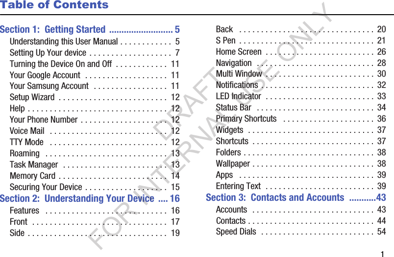        1Table of ContentsSection 1:  Getting Started .......................... 5Understanding this User Manual . . . . . . . . . . . .  5Setting Up Your device . . . . . . . . . . . . . . . . . . .  7Turning the Device On and Off  . . . . . . . . . . . .  11Your Google Account  . . . . . . . . . . . . . . . . . . .  11Your Samsung Account  . . . . . . . . . . . . . . . . .  11Setup Wizard  . . . . . . . . . . . . . . . . . . . . . . . . .  12Help . . . . . . . . . . . . . . . . . . . . . . . . . . . . . . . .  12Your Phone Number . . . . . . . . . . . . . . . . . . . .  12Voice Mail  . . . . . . . . . . . . . . . . . . . . . . . . . . .  12TTY Mode   . . . . . . . . . . . . . . . . . . . . . . . . . . .  12Roaming   . . . . . . . . . . . . . . . . . . . . . . . . . . . .  13Task Manager  . . . . . . . . . . . . . . . . . . . . . . . .  13Memory Card . . . . . . . . . . . . . . . . . . . . . . . . .  14Securing Your Device . . . . . . . . . . . . . . . . . . .  15Section 2:  Understanding Your Device .... 16Features   . . . . . . . . . . . . . . . . . . . . . . . . . . . .  16Front  . . . . . . . . . . . . . . . . . . . . . . . . . . . . . . .  17Side . . . . . . . . . . . . . . . . . . . . . . . . . . . . . . . .  19Back   . . . . . . . . . . . . . . . . . . . . . . . . . . . . . . .  20S Pen  . . . . . . . . . . . . . . . . . . . . . . . . . . . . . . . 21Home Screen  . . . . . . . . . . . . . . . . . . . . . . . . . 26Navigation  . . . . . . . . . . . . . . . . . . . . . . . . . . .  28Multi Window  . . . . . . . . . . . . . . . . . . . . . . . . . 30Notifications . . . . . . . . . . . . . . . . . . . . . . . . . . 32LED Indicator  . . . . . . . . . . . . . . . . . . . . . . . . .  33Status Bar  . . . . . . . . . . . . . . . . . . . . . . . . . . .  34Primary Shortcuts   . . . . . . . . . . . . . . . . . . . . .  36Widgets  . . . . . . . . . . . . . . . . . . . . . . . . . . . . .  37Shortcuts  . . . . . . . . . . . . . . . . . . . . . . . . . . . . 37Folders . . . . . . . . . . . . . . . . . . . . . . . . . . . . . . 38Wallpaper . . . . . . . . . . . . . . . . . . . . . . . . . . . .  38Apps   . . . . . . . . . . . . . . . . . . . . . . . . . . . . . . .  39Entering Text  . . . . . . . . . . . . . . . . . . . . . . . . .  39Section 3:  Contacts and Accounts  ...........43Accounts  . . . . . . . . . . . . . . . . . . . . . . . . . . . . 43Contacts . . . . . . . . . . . . . . . . . . . . . . . . . . . . .  44Speed Dials  . . . . . . . . . . . . . . . . . . . . . . . . . .  54DRAFT FOR INTERNAL USE ONLY