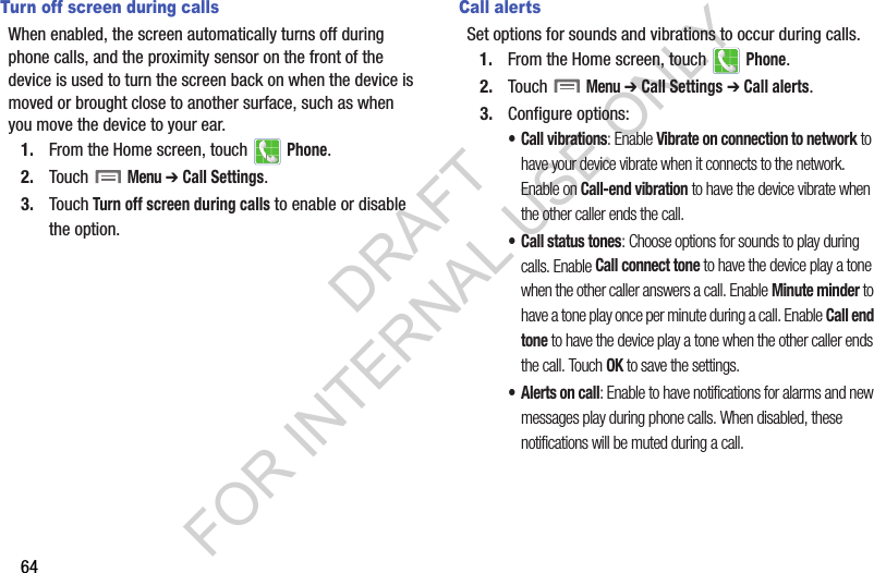 64Turn off screen during callsWhen enabled, the screen automatically turns off during phone calls, and the proximity sensor on the front of the device is used to turn the screen back on when the device is moved or brought close to another surface, such as when you move the device to your ear.1. From the Home screen, touch   Phone.2. Touch  Menu ➔ Call Settings.3. Touch Turn off screen during calls to enable or disable the option.Call alertsSet options for sounds and vibrations to occur during calls.1. From the Home screen, touch   Phone.2. Touch  Menu ➔ Call Settings ➔ Call alerts.3. Configure options:• Call vibrations: Enable Vibrate on connection to network to have your device vibrate when it connects to the network. Enable on Call-end vibration to have the device vibrate when the other caller ends the call.• Call status tones: Choose options for sounds to play during calls. Enable Call connect tone to have the device play a tone when the other caller answers a call. Enable Minute minder to have a tone play once per minute during a call. Enable Call end tone to have the device play a tone when the other caller ends the call. Touch OK to save the settings.• Alerts on call: Enable to have notifications for alarms and new messages play during phone calls. When disabled, these notifications will be muted during a call.DRAFT FOR INTERNAL USE ONLY