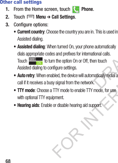 68Other call settings1. From the Home screen, touch   Phone.2. Touch  Menu ➔ Call Settings.3. Configure options:• Current country: Choose the country you are in. This is used in Assisted dialing.• Assisted dialing: When turned On, your phone automatically dials appropriate codes and prefixes for international calls. Touch   to turn the option On or Off, then touch Assisted dialing to configure settings.•Auto retry: When enabled, the device will automatically redial a call if it receives a busy signal from the network.• TTY mode: Choose a TTY mode to enable TTY mode, for use with optional TTY equipment.• Hearing aids: Enable or disable hearing aid support.DRAFT FOR INTERNAL USE ONLY