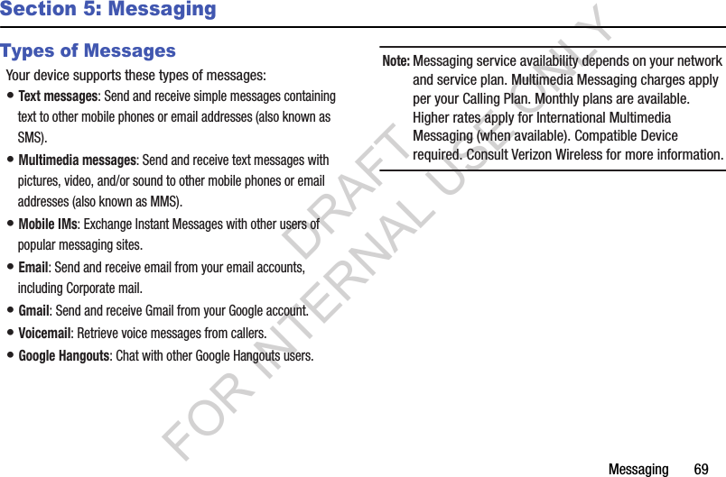 Messaging       69Section 5: MessagingTypes of MessagesYour device supports these types of messages:• Text messages: Send and receive simple messages containing text to other mobile phones or email addresses (also known as SMS).• Multimedia messages: Send and receive text messages with pictures, video, and/or sound to other mobile phones or email addresses (also known as MMS).• Mobile IMs: Exchange Instant Messages with other users of popular messaging sites.• Email: Send and receive email from your email accounts, including Corporate mail.• Gmail: Send and receive Gmail from your Google account.• Voicemail: Retrieve voice messages from callers.• Google Hangouts: Chat with other Google Hangouts users.Note:Messaging service availability depends on your network and service plan. Multimedia Messaging charges apply per your Calling Plan. Monthly plans are available. Higher rates apply for International Multimedia Messaging (when available). Compatible Device required. Consult Verizon Wireless for more information.DRAFT FOR INTERNAL USE ONLY
