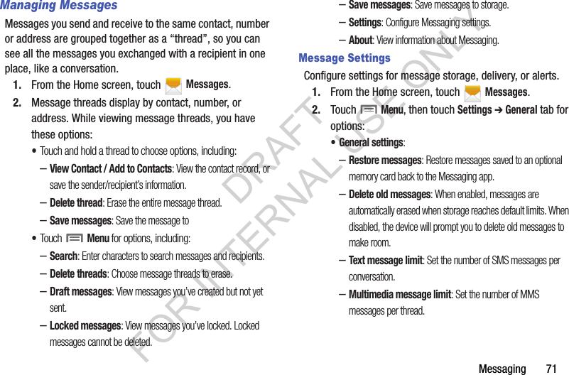 Messaging       71Managing MessagesMessages you send and receive to the same contact, number or address are grouped together as a “thread”, so you can see all the messages you exchanged with a recipient in one place, like a conversation.1. From the Home screen, touch   Messages.2. Message threads display by contact, number, or address. While viewing message threads, you have these options:•Touch and hold a thread to choose options, including:–View Contact / Add to Contacts: View the contact record, or save the sender/recipient’s information.–Delete thread: Erase the entire message thread.–Save messages: Save the message to •Touch  Menu for options, including:–Search: Enter characters to search messages and recipients.–Delete threads: Choose message threads to erase.–Draft messages: View messages you’ve created but not yet sent.–Locked messages: View messages you’ve locked. Locked messages cannot be deleted.–Save messages: Save messages to storage.–Settings: Configure Messaging settings.–About: View information about Messaging.Message SettingsConfigure settings for message storage, delivery, or alerts.1. From the Home screen, touch   Messages.2. Touch  Menu, then touch Settings ➔ General tab for options:• General settings:–Restore messages: Restore messages saved to an optional memory card back to the Messaging app.–Delete old messages: When enabled, messages are automatically erased when storage reaches default limits. When disabled, the device will prompt you to delete old messages to make room.–Text message limit: Set the number of SMS messages per conversation.–Multimedia message limit: Set the number of MMS messages per thread.DRAFT FOR INTERNAL USE ONLY