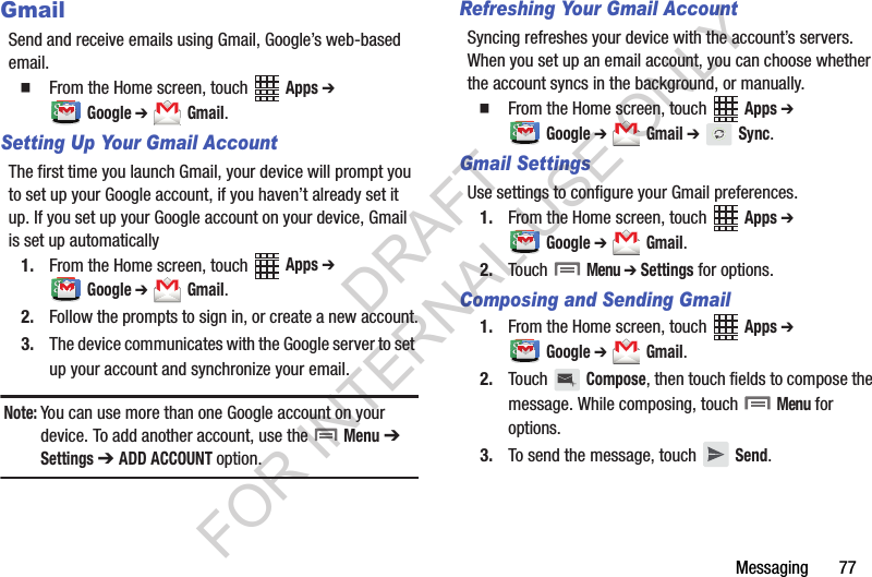 Messaging       77GmailSend and receive emails using Gmail, Google’s web-based email.From the Home screen, touch   Apps ➔ Google ➔  Gmail.Setting Up Your Gmail AccountThe first time you launch Gmail, your device will prompt you to set up your Google account, if you haven’t already set it up. If you set up your Google account on your device, Gmail is set up automatically1. From the Home screen, touch   Apps ➔ Google ➔  Gmail.2. Follow the prompts to sign in, or create a new account.3. The device communicates with the Google server to set up your account and synchronize your email.Note:You can use more than one Google account on your device. To add another account, use the   Menu ➔  Settings ➔ ADD ACCOUNT option.Refreshing Your Gmail AccountSyncing refreshes your device with the account’s servers. When you set up an email account, you can choose whether the account syncs in the background, or manually.From the Home screen, touch   Apps ➔ Google ➔  Gmail ➔  Sync.Gmail SettingsUse settings to configure your Gmail preferences.1. From the Home screen, touch   Apps ➔ Google ➔  Gmail.2. Touch  Menu ➔ Settings for options.Composing and Sending Gmail1. From the Home screen, touch   Apps ➔ Google ➔  Gmail.2. Touch  Compose, then touch fields to compose the message. While composing, touch  Menu for options.3. To send the message, touch   Send.DRAFT FOR INTERNAL USE ONLY