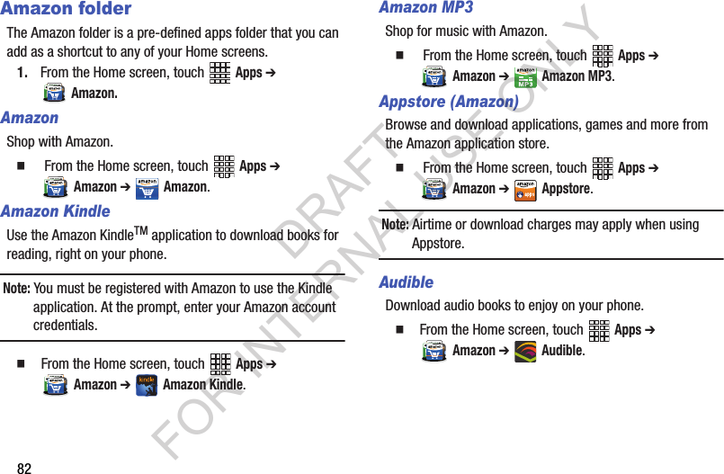 82Amazon folderThe Amazon folder is a pre-defined apps folder that you can add as a shortcut to any of your Home screens. 1. From the Home screen, touch   Apps ➔ Amazon.AmazonShop with Amazon.   From the Home screen, touch   Apps ➔ Amazon ➔ Amazon.Amazon KindleUse the Amazon KindleTM application to download books for reading, right on your phone.Note: You must be registered with Amazon to use the Kindle application. At the prompt, enter your Amazon account credentials.  From the Home screen, touch   Apps ➔ Amazon ➔ Amazon Kindle.Amazon MP3Shop for music with Amazon.   From the Home screen, touch   Apps ➔ Amazon ➔ Amazon MP3.Appstore (Amazon)Browse and download applications, games and more from the Amazon application store.   From the Home screen, touch   Apps ➔ Amazon ➔ Appstore.Note: Airtime or download charges may apply when using Appstore.AudibleDownload audio books to enjoy on your phone.  From the Home screen, touch   Apps ➔ Amazon ➔ Audible.DRAFT FOR INTERNAL USE ONLY