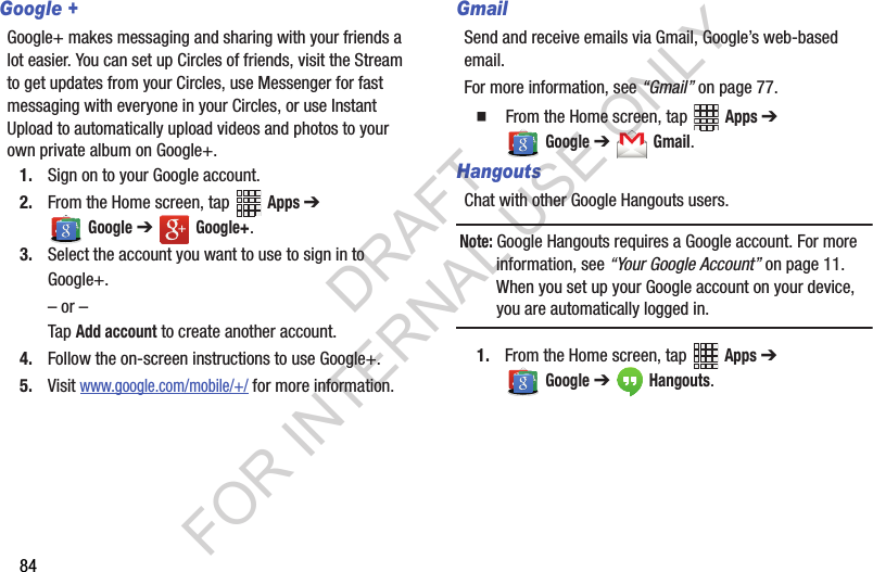 84Google +Google+ makes messaging and sharing with your friends a lot easier. You can set up Circles of friends, visit the Stream to get updates from your Circles, use Messenger for fast messaging with everyone in your Circles, or use Instant Upload to automatically upload videos and photos to your own private album on Google+.1. Sign on to your Google account. 2. From the Home screen, tap   Apps ➔  Google ➔   Google+.3. Select the account you want to use to sign in to Google+.– or –Tap Add account to create another account.4. Follow the on-screen instructions to use Google+.5. Visit www.google.com/mobile/+/ for more information.GmailSend and receive emails via Gmail, Google’s web-based email.For more information, see “Gmail” on page 77.  From the Home screen, tap   Apps ➔  Google ➔   Gmail. HangoutsChat with other Google Hangouts users.Note: Google Hangouts requires a Google account. For more information, see “Your Google Account” on page 11. When you set up your Google account on your device, you are automatically logged in. 1. From the Home screen, tap   Apps ➔  Google ➔   Hangouts.DRAFT FOR INTERNAL USE ONLY
