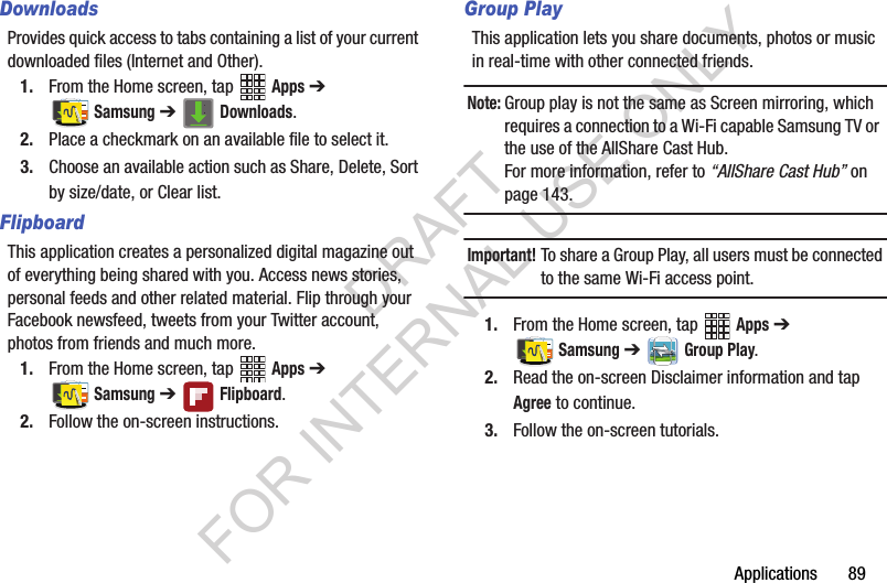 Applications       89DownloadsProvides quick access to tabs containing a list of your current downloaded files (Internet and Other).1. From the Home screen, tap   Apps ➔ Samsung ➔   Downloads.2. Place a checkmark on an available file to select it.3. Choose an available action such as Share, Delete, Sort by size/date, or Clear list. FlipboardThis application creates a personalized digital magazine out of everything being shared with you. Access news stories, personal feeds and other related material. Flip through your Facebook newsfeed, tweets from your Twitter account, photos from friends and much more. 1. From the Home screen, tap   Apps ➔ Samsung ➔ Flipboard. 2. Follow the on-screen instructions.Group PlayThis application lets you share documents, photos or music in real-time with other connected friends.Note:Group play is not the same as Screen mirroring, which requires a connection to a Wi-Fi capable Samsung TV or  the use of the AllShare Cast Hub.For more information, refer to “AllShare Cast Hub” on page 143. Important!To share a Group Play, all users must be connected to the same Wi-Fi access point.1. From the Home screen, tap   Apps ➔ Samsung ➔ Group Play. 2. Read the on-screen Disclaimer information and tap Agree to continue.3. Follow the on-screen tutorials.DRAFT FOR INTERNAL USE ONLY