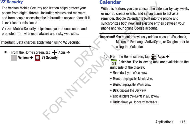 Applications 115VZ SecurityThe Verizon Mobile Security application helps protect your phone from digital threats, including viruses and malware, and from people accessing the information on your phone if it is ever lost or misplaced.Verizon Mobile Security helps keep your phone secure and protected from viruses, malware and risky web sites. Important! Data charges apply when using VZ Security. From the Home screen, tap Apps ➔ Verizon ➔ VZ Security.CalendarWith this feature, you can consult the calendar by day, week, or month, create events, and set an alarm to act as a reminder. Google Calendar is built into the phone and synchronizes both new and existing entries between your phone and your online Google account.Important!You should previously add an account (Facebook, Microsoft Exchange ActiveSync, or Google) prior to using the Calendar.1. From the Home screen, tap Apps ➔ Calendar. The following tabs are available on the right side of the display:•Year: displays the Year view.•Month: displays the Month view.• Week: displays the Week view.•Day: displays the Day view.•List: displays the events in a List view.•Task: allows you to search for tasks.DRAFT FOR INTERNAL USE ONLY