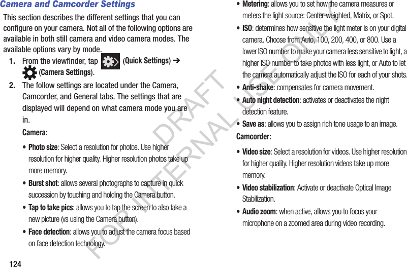124Camera and Camcorder SettingsThis section describes the different settings that you can configure on your camera. Not all of the following options are available in both still camera and video camera modes. The available options vary by mode.1. From the viewfinder, tap (Quick Settings) ➔ (Camera Settings). 2. The follow settings are located under the Camera, Camcorder, and General tabs. The settings that are displayed will depend on what camera mode you are in.Camera:•Photo size: Select a resolution for photos. Use higher resolution for higher quality. Higher resolution photos take up more memory.• Burst shot: allows several photographs to capture in quick succession by touching and holding the Camera button.• Tap to take pics: allows you to tap the screen to also take a new picture (vs using the Camera button). • Face detection: allows you to adjust the camera focus based on face detection technology.• Metering: allows you to set how the camera measures or meters the light source: Center-weighted, Matrix, or Spot.•ISO: determines how sensitive the light meter is on your digital camera. Choose from Auto, 100, 200, 400, or 800. Use a lower ISO number to make your camera less sensitive to light, a higher ISO number to take photos with less light, or Auto to let the camera automatically adjust the ISO for each of your shots.•Anti-shake: compensates for camera movement.• Auto night detection: activates or deactivates the night detection feature.• Save as: allows you to assign rich tone usage to an image.Camcorder:•Video size: Select a resolution for videos. Use higher resolution for higher quality. Higher resolution videos take up more memory.• Video stabilization: Activate or deactivate Optical Image Stabilization. • Audio zoom: when active, allows you to focus your microphone on a zoomed area during video recording. DRAFT FOR INTERNAL USE ONLY