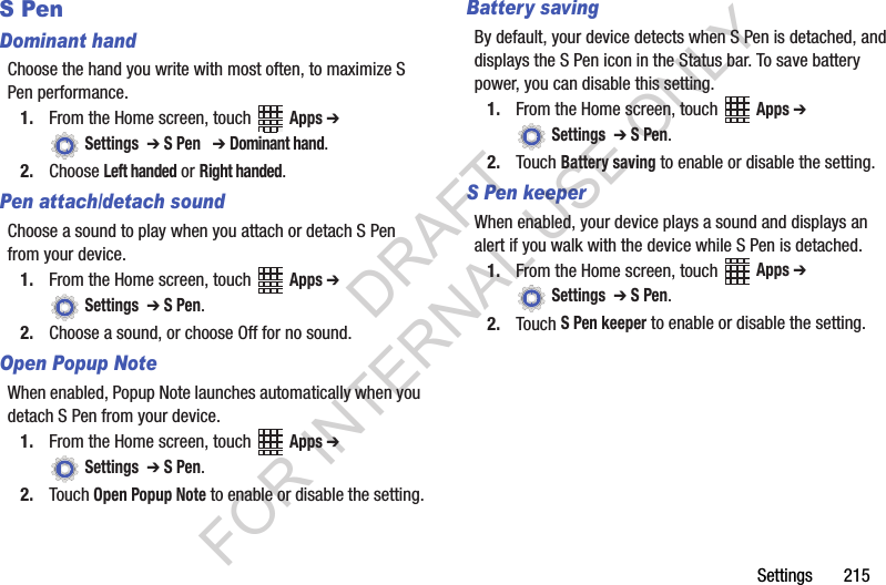 Settings 215S PenDominant handChoose the hand you write with most often, to maximize S Pen performance.1. From the Home screen, touch Apps ➔ Settings ➔ S Pen ➔ Dominant hand.2. Choose Left handed or Right handed.Pen attach/detach soundChoose a sound to play when you attach or detach S Pen from your device.1. From the Home screen, touch Apps ➔ Settings ➔ S Pen.2. Choose a sound, or choose Off for no sound.Open Popup NoteWhen enabled, Popup Note launches automatically when you detach S Pen from your device.1. From the Home screen, touch Apps ➔ Settings ➔ S Pen.2. Touch Open Popup Note to enable or disable the setting.Battery savingBy default, your device detects when S Pen is detached, and displays the S Pen icon in the Status bar. To save battery power, you can disable this setting.1. From the Home screen, touch Apps ➔ Settings ➔ S Pen.2. Touch Battery saving to enable or disable the setting.S Pen keeperWhen enabled, your device plays a sound and displays an alert if you walk with the device while S Pen is detached.1. From the Home screen, touch Apps ➔ Settings ➔ S Pen.2. Touch S Pen keeper to enable or disable the setting.DRAFT FOR INTERNAL USE ONLY