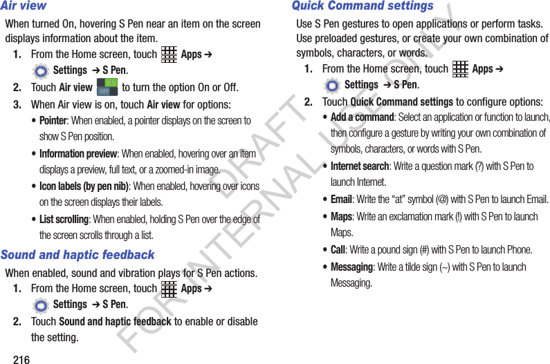 216Air viewWhen turned On, hovering S Pen near an item on the screen displays information about the item.1. From the Home screen, touch Apps ➔ Settings ➔ S Pen.2. Touch Air view to turn the option On or Off.3. When Air view is on, touch Air view for options:•Pointer: When enabled, a pointer displays on the screen to show S Pen position.• Information preview: When enabled, hovering over an item displays a preview, full text, or a zoomed-in image.• Icon labels (by pen nib): When enabled, hovering over icons on the screen displays their labels.• List scrolling: When enabled, holding S Pen over the edge of the screen scrolls through a list.Sound and haptic feedbackWhen enabled, sound and vibration plays for S Pen actions.1. From the Home screen, touch Apps ➔ Settings ➔ S Pen.2. Touch Sound and haptic feedback to enable or disable the setting.Quick Command settingsUse S Pen gestures to open applications or perform tasks. Use preloaded gestures, or create your own combination of symbols, characters, or words.1. From the Home screen, touch Apps ➔ Settings ➔ S Pen.2. Touch Quick Command settings to configure options:• Add a command: Select an application or function to launch, then configure a gesture by writing your own combination of symbols, characters, or words with S Pen.• Internet search: Write a question mark (?) with S Pen to launch Internet.•Email: Write the “at” symbol (@) with S Pen to launch Email.•Maps: Write an exclamation mark (!) with S Pen to launch Maps.•Call: Write a pound sign (#) with S Pen to launch Phone.• Messaging: Write a tilde sign (~) with S Pen to launch Messaging.ONONOFFOFFDRAFT FOR INTERNAL USE ONLY