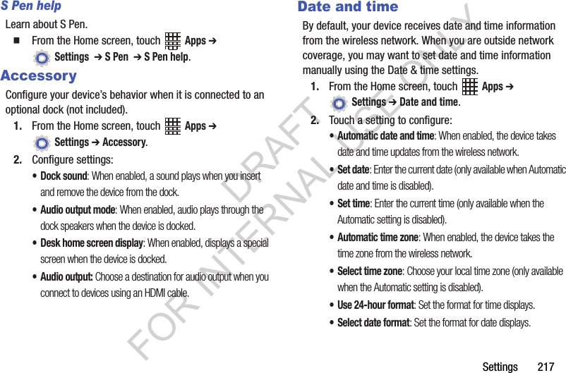 Settings 217S Pen helpLearn about S Pen.From the Home screen, touch Apps ➔ Settings ➔ S Pen ➔ S Pen help.AccessoryConfigure your device’s behavior when it is connected to an optional dock (not included).1. From the Home screen, touch Apps ➔ Settings ➔ Accessory.2. Configure settings:• Dock sound: When enabled, a sound plays when you insert and remove the device from the dock.• Audio output mode: When enabled, audio plays through the dock speakers when the device is docked.• Desk home screen display: When enabled, displays a special screen when the device is docked.• Audio output: Choose a destination for audio output when you connect to devices using an HDMI cable.Date and timeBy default, your device receives date and time information from the wireless network. When you are outside network coverage, you may want to set date and time information manually using the Date & time settings.1. From the Home screen, touch Apps ➔ Settings ➔ Date and time.2. Touch a setting to configure:• Automatic date and time: When enabled, the device takes date and time updates from the wireless network.•Set date: Enter the current date (only available when Automatic date and time is disabled).•Set time: Enter the current time (only available when the Automatic setting is disabled).• Automatic time zone: When enabled, the device takes the time zone from the wireless network.• Select time zone: Choose your local time zone (only available when the Automatic setting is disabled).• Use 24-hour format: Set the format for time displays.• Select date format: Set the format for date displays.DRAFT FOR INTERNAL USE ONLY