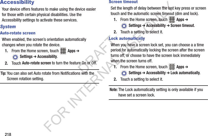 218AccessibilityYour device offers features to make using the device easier for those with certain physical disabilities. Use the Accessibility settings to activate these services.SystemAuto-rotate screenWhen enabled, the screen’s orientation automatically changes when you rotate the device.1. From the Home screen, touch Apps ➔ Settings ➔ Accessibility.2. Touch Auto-rotate screen to turn the feature On or Off.Tip:You can also set Auto rotate from Notifications with the Screen rotation setting.Screen timeoutSet the length of delay between the last key press or screen touch and the automatic screen timeout (dim and lock).1. From the Home screen, touch Apps ➔ Settings ➔ Accessibility ➔ Screen timeout.2. Touch a setting to select it.Lock automaticallyWhen you have a screen lock set, you can choose a a time period for automatically locking the screen after the screen turns off, or choose to have the screen lock immediately when the screen turns off.1. From the Home screen, touch Apps ➔ Settings ➔ Accessibility ➔ Lock automatically.2. Touch a setting to select it.Note:The Lock automatically setting is only available if you have set a screen lock.DRAFT FOR INTERNAL USE ONLY