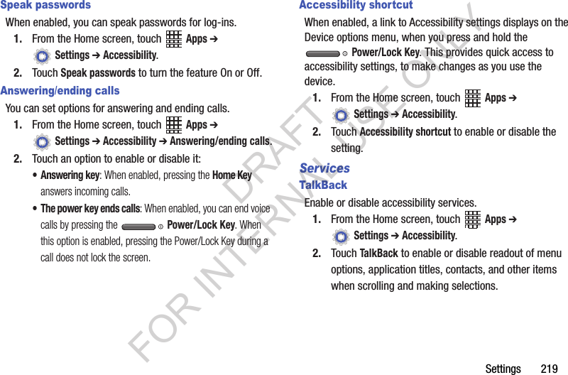 Settings 219Speak passwordsWhen enabled, you can speak passwords for log-ins.1. From the Home screen, touch Apps ➔ Settings ➔ Accessibility.2. Touch Speak passwords to turn the feature On or Off.Answering/ending callsYou can set options for answering and ending calls. 1. From the Home screen, touch Apps ➔ Settings ➔ Accessibility ➔ Answering/ending calls.2. Touch an option to enable or disable it:• Answering key: When enabled, pressing the Home Key answers incoming calls.• The power key ends calls: When enabled, you can end voice calls by pressing the Power/Lock Key. When this option is enabled, pressing the Power/Lock Key during a call does not lock the screen.Accessibility shortcutWhen enabled, a link to Accessibility settings displays on the Device options menu, when you press and hold the Power/Lock Key. This provides quick access to accessibility settings, to make changes as you use the device.1. From the Home screen, touch Apps ➔ Settings ➔ Accessibility.2. Touch Accessibility shortcut to enable or disable the setting.ServicesTalkBackEnable or disable accessibility services.1. From the Home screen, touch Apps ➔ Settings ➔ Accessibility.2. Touch TalkBack to enable or disable readout of menu options, application titles, contacts, and other items when scrolling and making selections.DRAFT FOR INTERNAL USE ONLY