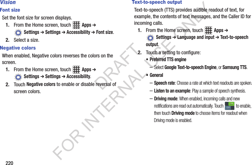 220VisionFont sizeSet the font size for screen displays.1. From the Home screen, touch Apps ➔ Settings ➔ Settings ➔ Accessibility ➔ Font size.2. Select a size.Negative colorsWhen enabled, Negative colors reverses the colors on the screen.1. From the Home screen, touch Apps ➔ Settings ➔ Settings ➔ Accessibility.2. Touch Negative colors to enable or disable reversal of screen colors.Text-to-speech outputText-to-speech (TTS) provides audible readout of text, for example, the contents of text messages, and the Caller ID for incoming calls.1. From the Home screen, touch Apps ➔ Settings ➔ Language and input ➔ Text-to-speech output.2. Touch a setting to configure:• Preferred TTS engine–Select Google Text-to-speech Engine, or Samsung TTS.• General–Speech rate: Choose a rate at which text readouts are spoken.–Listen to an example: Play a sample of speech synthesis.–Driving mode: When enabled, incoming calls and new notifications are read out automatically. Touch to enable, then touch Driving mode to choose items for readout when Driving mode is enabled.ONONOFFOFFDRAFT FOR INTERNAL USE ONLY