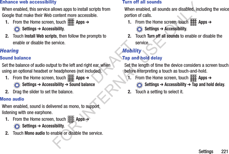 Settings 221Enhance web accessibilityWhen enabled, this service allows apps to install scripts from Google that make their Web content more accessible.1. From the Home screen, touch Apps ➔ Settings ➔ Accessibility.2. Touch Install Web scripts, then follow the prompts to enable or disable the service.HearingSound balanceSet the balance of audio output to the left and right ear, when using an optional headset or headphones (not included).1. From the Home screen, touch Apps ➔ Settings ➔ Accessibility ➔ Sound balance2. Drag the slider to set the balance.Mono audioWhen enabled, sound is delivered as mono, to support listening with one earphone.1. From the Home screen, touch Apps ➔ Settings ➔ Accessibility.2. Touch Mono audio to enable or disable the service.Turn off all soundsWhen enabled, all sounds are disabled, including the voice portion of calls.1. From the Home screen, touch Apps ➔ Settings ➔ Accessibility.2. Touch Turn off all sounds to enable or disable the service.MobilityTap and hold delaySet the length of time the device considers a screen touch before interpreting a touch as touch-and-hold.1. From the Home screen, touch Apps ➔ Settings ➔ Accessibility ➔ Tap and hold delay.2. Touch a setting to select it.DRAFT FOR INTERNAL USE ONLY