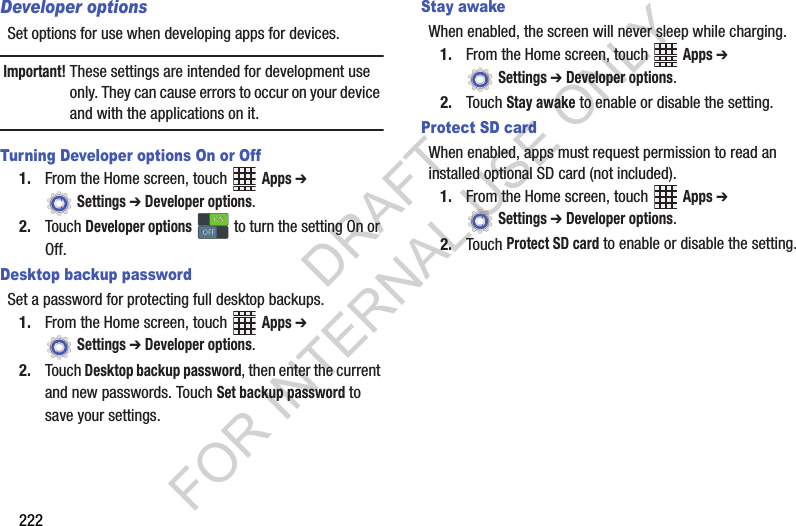 222Developer optionsSet options for use when developing apps for devices.Important!These settings are intended for development use only. They can cause errors to occur on your device and with the applications on it.Turning Developer options On or Off1. From the Home screen, touch Apps ➔ Settings ➔ Developer options.2. Touch Developer options to turn the setting On or Off.Desktop backup passwordSet a password for protecting full desktop backups.1. From the Home screen, touch Apps ➔ Settings ➔ Developer options.2. Touch Desktop backup password, then enter the current and new passwords. Touch Set backup password to save your settings.Stay awakeWhen enabled, the screen will never sleep while charging.1. From the Home screen, touch Apps ➔ Settings ➔ Developer options.2. Touch Stay awake to enable or disable the setting.Protect SD cardWhen enabled, apps must request permission to read an installed optional SD card (not included).1. From the Home screen, touch Apps ➔ Settings ➔ Developer options.2. Touch Protect SD card to enable or disable the setting.ONONOFFOFFDRAFT FOR INTERNAL USE ONLY
