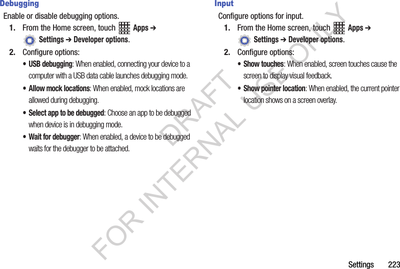 Settings 223DebuggingEnable or disable debugging options.1. From the Home screen, touch Apps ➔ Settings ➔ Developer options.2. Configure options:• USB debugging: When enabled, connecting your device to a computer with a USB data cable launches debugging mode.• Allow mock locations: When enabled, mock locations are allowed during debugging.• Select app to be debugged: Choose an app to be debugged when device is in debugging mode.• Wait for debugger: When enabled, a device to be debugged waits for the debugger to be attached.InputConfigure options for input.1. From the Home screen, touch Apps ➔ Settings ➔ Developer options.2. Configure options:• Show touches: When enabled, screen touches cause the screen to display visual feedback.• Show pointer location: When enabled, the current pointer location shows on a screen overlay.DRAFT FOR INTERNAL USE ONLY