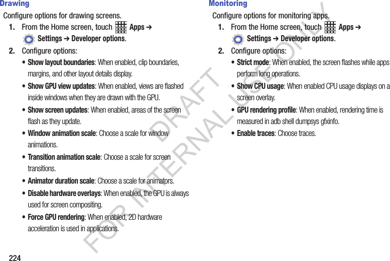 224DrawingConfigure options for drawing screens.1. From the Home screen, touch Apps ➔ Settings ➔ Developer options.2. Configure options:• Show layout boundaries: When enabled, clip boundaries, margins, and other layout details display.• Show GPU view updates: When enabled, views are flashed inside windows when they are drawn with the GPU.• Show screen updates: When enabled, areas of the screen flash as they update.• Window animation scale: Choose a scale for window animations.• Transition animation scale: Choose a scale for screen transitions.• Animator duration scale: Choose a scale for animators.• Disable hardware overlays: When enabled, the GPU is always used for screen compositing.• Force GPU rendering: When enabled, 2D hardware acceleration is used in applications.MonitoringConfigure options for monitoring apps.1. From the Home screen, touch Apps ➔ Settings ➔ Developer options.2. Configure options:•Strict mode: When enabled, the screen flashes while apps perform long operations.• Show CPU usage: When enabled CPU usage displays on a screen overlay.• GPU rendering profile: When enabled, rendering time is measured in adb shell dumpsys gfxinfo.• Enable traces: Choose traces.DRAFT FOR INTERNAL USE ONLY